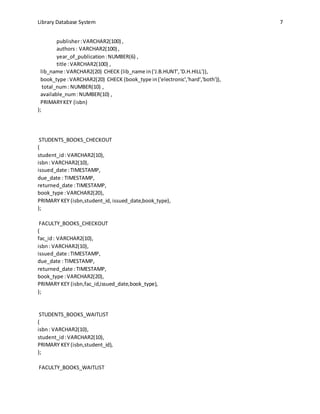 Library Database System 7
publisher:VARCHAR2(100) ,
authors: VARCHAR2(100) ,
year_of_publication:NUMBER(6) ,
title :VARCHAR2(100) ,
lib_name :VARCHAR2(20) CHECK (lib_name in('J.B.HUNT','D.H.HILL')),
book_type :VARCHAR2(20) CHECK (book_type in('electronic','hard','both')),
total_num: NUMBER(10) ,
available_num:NUMBER(10) ,
PRIMARYKEY (isbn)
);
STUDENTS_BOOKS_CHECKOUT
(
student_id :VARCHAR2(10),
isbn: VARCHAR2(10),
issued_date :TIMESTAMP,
due_date : TIMESTAMP,
returned_date :TIMESTAMP,
book_type :VARCHAR2(20),
PRIMARY KEY (isbn,student_id, issued_date,book_type),
);
FACULTY_BOOKS_CHECKOUT
(
fac_id: VARCHAR2(10),
isbn: VARCHAR2(10),
issued_date :TIMESTAMP,
due_date : TIMESTAMP,
returned_date :TIMESTAMP,
book_type :VARCHAR2(20),
PRIMARY KEY (isbn,fac_id,issued_date,book_type),
);
STUDENTS_BOOKS_WAITLIST
(
isbn: VARCHAR2(10),
student_id:VARCHAR2(10),
PRIMARY KEY (isbn,student_id),
);
FACULTY_BOOKS_WAITLIST
 