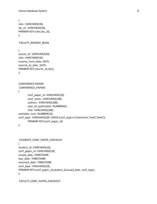 Library Database System 8
(
isbn: VARCHAR2(10),
fac_id: VARCHAR2(10),
PRIMARY KEY (isbn,fac_id),
);
FACULTY_RESERVE_BOOK
(
course_id: VARCHAR2(50),
isbn: VARCHAR2(10) ,
reserve_from_date:DATE,
reserve_to_date :DATE,
PRIMARY KEY (course_id,isbn),
);
CONFERENCEPAPERS
CONFERENCE_PAPERS
(
conf_paper_id:VARCHAR2(10),
conf_name : VARCHAR2(100) ,
authors: VARCHAR2(100) ,
year_of_publication:NUMBER(6) ,
title :VARCHAR2(100) ,
available_num:NUMBER(10) ,
conf_type : VARCHAR2(20) CHECK (conf_type in('electronic','hard','both')),
PRIMARY KEY (conf_paper_id)
);
STUDENTS_CONF_PAPER_CHECKOUT
(
student_id:VARCHAR2(10),
conf_paper_id:VARCHAR2(10),
issued_date :TIMESTAMP,
due_date : TIMESTAMP,
returned_date :TIMESTAMP,
conf_type : VARCHAR2(20),
PRIMARY KEY (conf_paper_id,student_id,issued_date, conf_type),
);
FACULTY_CONF_PAPER_CHECKOUT
 