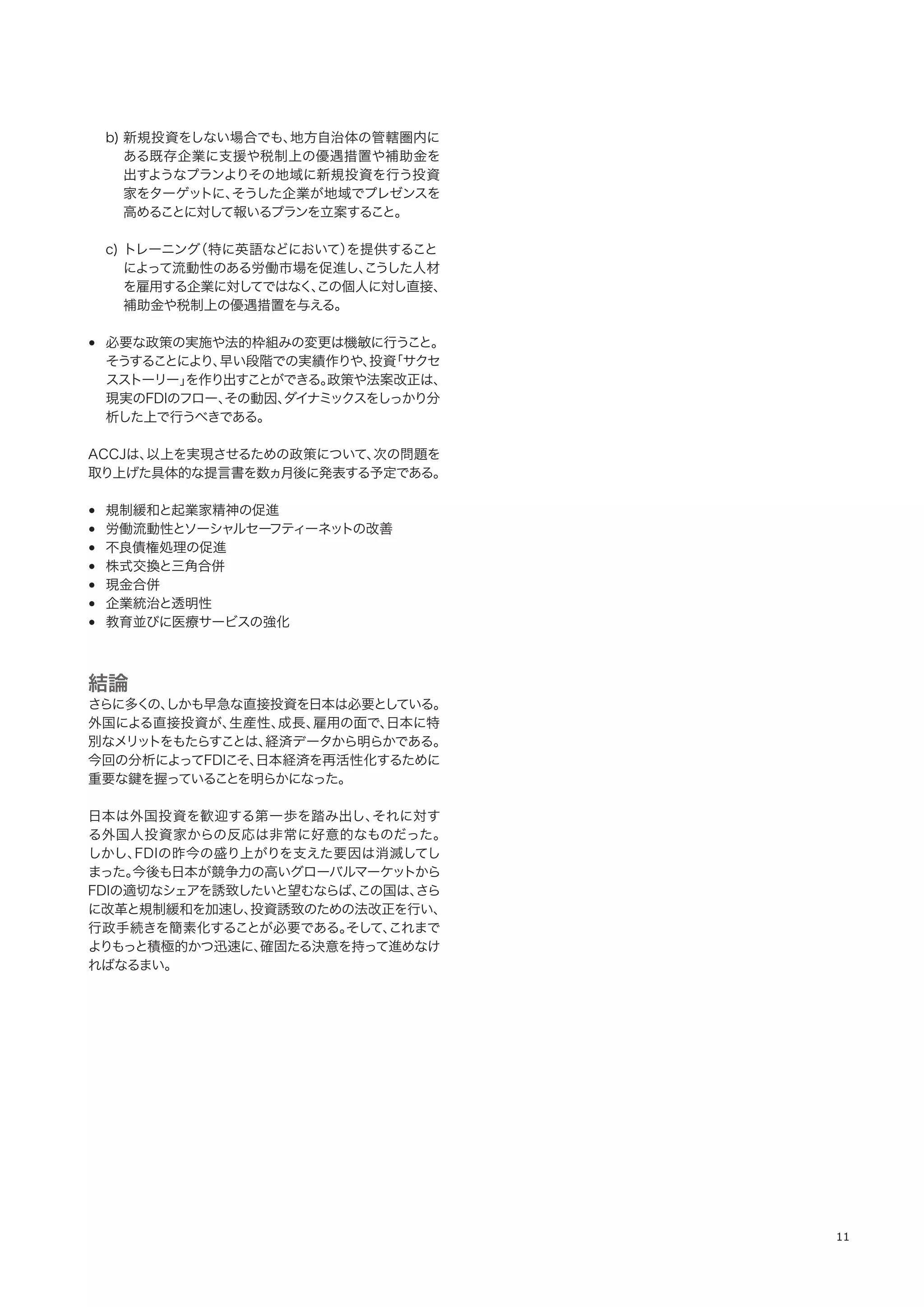 11
b) 新規投資をしない場合でも、地方自治体の管轄圏内に
ある既存企業に支援や税制上の優遇措置や補助金を
出すようなプランよりその地域に新規投資を行う投資
家をターゲットに、そうした企業が地域でプレゼンスを
高めることに対して報いるプランを立案すること。
c) トレーニング（特に英語などにおいて）を提供すること
によって流動性のある労働市場を促進し、こうした人材
を雇用する企業に対してではなく、この個人に対し直接、
補助金や税制上の優遇措置を与える。
• 必要な政策の実施や法的枠組みの変更は機敏に行うこと。
そうすることにより、早い段階での実績作りや、投資「サクセ
スストーリー」を作り出すことができる。政策や法案改正は、
現実のFDIのフロー、その動因、ダイナミックスをしっかり分
析した上で行うべきである。
ACCJは、以上を実現させるための政策について、次の問題を
取り上げた具体的な提言書を数ヵ月後に発表する予定である。
• 規制緩和と起業家精神の促進
• 労働流動性とソーシャルセーフティーネットの改善
• 不良債権処理の促進
• 株式交換と三角合併
• 現金合併
• 企業統治と透明性
• 教育並びに医療サービスの強化
結論
さらに多くの、しかも早急な直接投資を日本は必要としている。
外国による直接投資が、生産性、成長、雇用の面で、日本に特
別なメリットをもたらすことは、経済データから明らかである。
今回の分析によってFDIこそ、日本経済を再活性化するために
重要な鍵を握っていることを明らかになった。
日本は外国投資を歓迎する第一歩を踏み出し、それに対す
る外国人投資家からの反応は非常に好意的なものだった。
しかし、FDIの昨今の盛り上がりを支えた要因は消滅してし
まった。今後も日本が競争力の高いグローバルマーケットから
FDIの適切なシェアを誘致したいと望むならば、この国は、さら
に改革と規制緩和を加速し、投資誘致のための法改正を行い、
行政手続きを簡素化することが必要である。そして、これまで
よりもっと積極的かつ迅速に、確固たる決意を持って進めなけ
ればなるまい。
 
