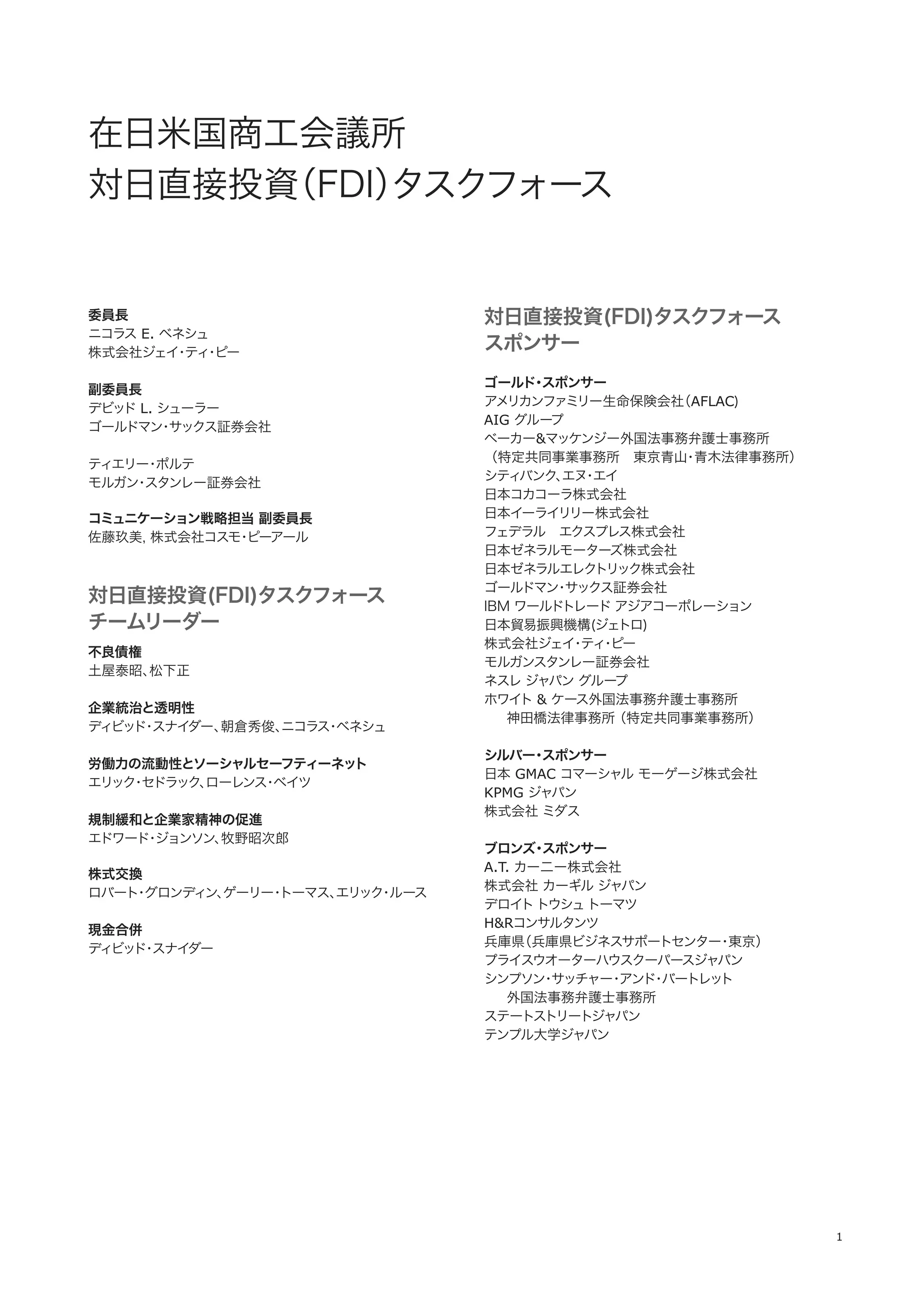 1
委員長
ニコラス E. ベネシュ
株式会社ジェイ・ティ・ピー
副委員長
デビッド L. シューラー
ゴールドマン・サックス証券会社
ティエリー・ポルテ
モルガン・スタンレー証券会社
コミュニケーション戦略担当 副委員長
佐藤玖美, 株式会社コスモ・ピーアール
対日直接投資(FDI)タスクフォース
チームリーダー
不良債権
土屋泰昭、松下正
企業統治と透明性
ディビッド・スナイダー、朝倉秀俊、ニコラス・ベネシュ
労働力の流動性とソーシャルセーフティーネット
エリック・セドラック、ローレンス・ベイツ
規制緩和と企業家精神の促進
エドワード・ジョンソン、牧野昭次郎
株式交換
ロバート・グロンディン、ゲーリー・トーマス、エリック・ルース
現金合併
ディビッド・スナイダー
対日直接投資(FDI)タスクフォース
スポンサー
ゴールド・スポンサー
アメリカンファミリー生命保険会社（AFLAC)
AIG グループ
ベーカー&マッケンジー外国法事務弁護士事務所
（特定共同事業事務所 東京青山・青木法律事務所）
シティバンク、エヌ・エイ
日本コカコーラ株式会社
日本イーライリリー株式会社
フェデラル エクスプレス株式会社
日本ゼネラルモーターズ株式会社
日本ゼネラルエレクトリック株式会社
ゴールドマン・サックス証券会社
IBM ワールドトレード アジアコーポレーション
日本貿易振興機構(ジェトロ)
株式会社ジェイ・ティ・ピー
モルガンスタンレー証券会社
ネスレ ジャパン グループ
ホワイト & ケース外国法事務弁護士事務所 
  神田橋法律事務所（特定共同事業事務所） 
シルバー・スポンサー
日本 GMAC コマーシャル モーゲージ株式会社
KPMG ジャパン
株式会社 ミダス
ブロンズ・スポンサー
A.T. カー二ー株式会社
株式会社 カーギル ジャパン
デロイトトウシュトーマツ
H&Rコンサルタンツ
兵庫県（兵庫県ビジネスサポートセンター・東京）
プライスウオーターハウスクーパースジャパン
シンプソン・サッチャー・アンド・バートレット
  外国法事務弁護士事務所
ステートストリートジャパン
テンプル大学ジャパン
 