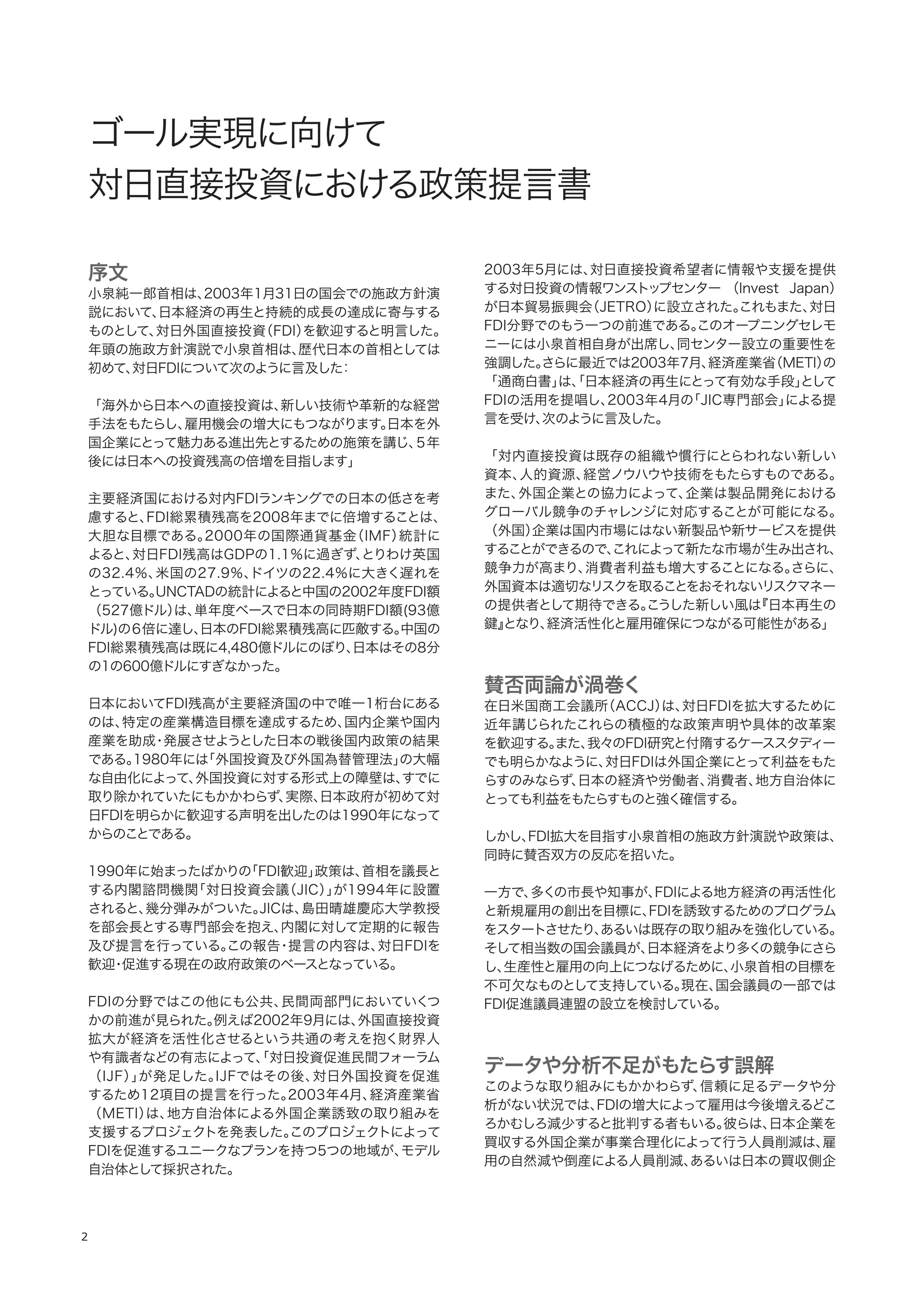 2
序文
小泉純一郎首相は、2003年1月31日の国会での施政方針演
説において、日本経済の再生と持続的成長の達成に寄与する
ものとして、対日外国直接投資（FDI）を歓迎すると明言した。
年頭の施政方針演説で小泉首相は、歴代日本の首相としては
初めて、対日FDIについて次のように言及した：
「海外から日本への直接投資は、新しい技術や革新的な経営
手法をもたらし、雇用機会の増大にもつながります。日本を外
国企業にとって魅力ある進出先とするための施策を講じ、５年
後には日本への投資残高の倍増を目指します」
主要経済国における対内FDIランキングでの日本の低さを考
慮すると、FDI総累積残高を2008年までに倍増することは、
大胆な目標である。2000年の国際通貨基金（IMF）統計に
よると、対日FDI残高はGDPの1.1％に過ぎず、とりわけ英国
の32.4％、米国の27.9％、ドイツの22.4％に大きく遅れを
とっている。UNCTADの統計によると中国の2002年度FDI額
（527億ドル）は、単年度ベースで日本の同時期FDI額(93億
ドル)の６倍に達し、日本のFDI総累積残高に匹敵する。中国の
FDI総累積残高は既に4,480億ドルにのぼり、日本はその8分
の1の600億ドルにすぎなかった。
日本においてFDI残高が主要経済国の中で唯一1桁台にある
のは、特定の産業構造目標を達成するため、国内企業や国内
産業を助成・発展させようとした日本の戦後国内政策の結果
である。1980年には「外国投資及び外国為替管理法」の大幅
な自由化によって、外国投資に対する形式上の障壁は、すでに
取り除かれていたにもかかわらず、実際、日本政府が初めて対
日FDIを明らかに歓迎する声明を出したのは1990年になって
からのことである。
1990年に始まったばかりの「FDI歓迎」政策は、首相を議長と
する内閣諮問機関「対日投資会議（JIC）」が1994年に設置
されると、幾分弾みがついた。JICは、島田晴雄慶応大学教授
を部会長とする専門部会を抱え、内閣に対して定期的に報告
及び提言を行っている。この報告・提言の内容は、対日FDIを
歓迎・促進する現在の政府政策のベースとなっている。
FDIの分野ではこの他にも公共、民間両部門においていくつ
かの前進が見られた。例えば2002年9月には、外国直接投資
拡大が経済を活性化させるという共通の考えを抱く財界人
や有識者などの有志によって、「対日投資促進民間フォーラム
（IJF）」が発足した。IJFではその後、対日外国投資を促進
するため12項目の提言を行った。2003年4月、経済産業省
（METI）は、地方自治体による外国企業誘致の取り組みを
支援するプロジェクトを発表した。このプロジェクトによって
FDIを促進するユニークなプランを持つ5つの地域が、モデル
自治体として採択された。
2003年5月には、対日直接投資希望者に情報や支援を提供
する対日投資の情報ワンストップセンター （Invest Japan）
が日本貿易振興会（JETRO）に設立された。これもまた、対日
FDI分野でのもう一つの前進である。このオープニングセレモ
ニーには小泉首相自身が出席し、同センター設立の重要性を
強調した。さらに最近では2003年7月、経済産業省（METI）の
「通商白書」は、「日本経済の再生にとって有効な手段」として
FDIの活用を提唱し、2003年4月の「JIC専門部会」による提
言を受け、次のように言及した。
「対内直接投資は既存の組織や慣行にとらわれない新しい
資本、人的資源、経営ノウハウや技術をもたらすものである。
また、外国企業との協力によって、企業は製品開発における
グローバル競争のチャレンジに対応することが可能になる。
（外国）企業は国内市場にはない新製品や新サービスを提供
することができるので、これによって新たな市場が生み出され、
競争力が高まり、消費者利益も増大することになる。さらに、
外国資本は適切なリスクを取ることをおそれないリスクマネー
の提供者として期待できる。こうした新しい風は『日本再生の
鍵』となり、経済活性化と雇用確保につながる可能性がある」
賛否両論が渦巻く
在日米国商工会議所（ACCJ）は、対日FDIを拡大するために
近年講じられたこれらの積極的な政策声明や具体的改革案
を歓迎する。また、我々のFDI研究と付隋するケーススタディー
でも明らかなように、対日FDIは外国企業にとって利益をもた
らすのみならず、日本の経済や労働者、消費者、地方自治体に
とっても利益をもたらすものと強く確信する。
しかし、FDI拡大を目指す小泉首相の施政方針演説や政策は、
同時に賛否双方の反応を招いた。
一方で、多くの市長や知事が、FDIによる地方経済の再活性化
と新規雇用の創出を目標に、FDIを誘致するためのプログラム
をスタートさせたり、あるいは既存の取り組みを強化している。
そして相当数の国会議員が、日本経済をより多くの競争にさら
し、生産性と雇用の向上につなげるために、小泉首相の目標を
不可欠なものとして支持している。現在、国会議員の一部では
FDI促進議員連盟の設立を検討している。
データや分析不足がもたらす誤解
このような取り組みにもかかわらず、信頼に足るデータや分
析がない状況では、FDIの増大によって雇用は今後増えるどこ
ろかむしろ減少すると批判する者もいる。彼らは、日本企業を
買収する外国企業が事業合理化によって行う人員削減は、雇
用の自然減や倒産による人員削減、あるいは日本の買収側企
 