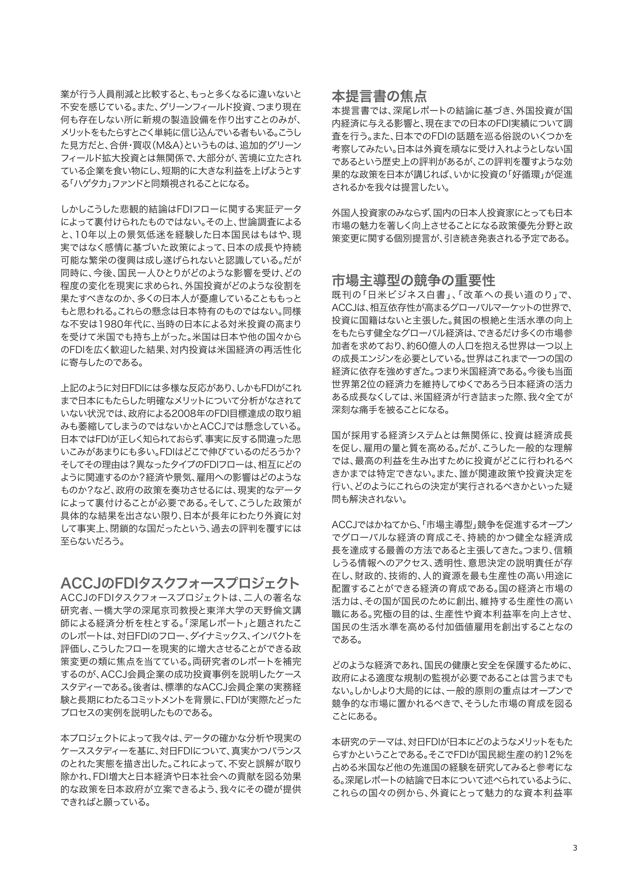 3
業が行う人員削減と比較すると、もっと多くなるに違いないと
不安を感じている。また、グリーンフィールド投資、つまり現在
何も存在しない所に新規の製造設備を作り出すことのみが、
メリットをもたらすとごく単純に信じ込んでいる者もいる。こうし
た見方だと、合併・買収（M&A）というものは、追加的グリーン
フィールド拡大投資とは無関係で、大部分が、苦境に立たされ
ている企業を食い物にし、短期的に大きな利益を上げようとす
る「ハゲタカ」ファンドと同類視されることになる。
しかしこうした悲観的結論はFDIフローに関する実証データ
によって裏付けられたものではない。その上、世論調査による
と、10年以上の景気低迷を経験した日本国民はもはや、現
実ではなく感情に基づいた政策によって、日本の成長や持続
可能な繁栄の復興は成し遂げられないと認識している。だが
同時に、今後、国民一人ひとりがどのような影響を受け、どの
程度の変化を現実に求められ、外国投資がどのような役割を
果たすべきなのか、多くの日本人が憂慮していることももっと
もと思われる。これらの懸念は日本特有のものではない。同様
な不安は1980年代に、当時の日本による対米投資の高まり
を受けて米国でも持ち上がった。米国は日本や他の国々から
のFDIを広く歓迎した結果、対内投資は米国経済の再活性化
に寄与したのである。
上記のように対日FDIには多様な反応があり、しかもFDIがこれ
まで日本にもたらした明確なメリットについて分析がなされて
いない状況では、政府による2008年のFDI目標達成の取り組
みも萎縮してしまうのではないかとACCJでは懸念している。
日本ではFDIが正しく知られておらず、事実に反する間違った思
いこみがあまりにも多い。FDIはどこで伸びているのだろうか？
そしてその理由は？異なったタイプのFDIフローは、相互にどの
ように関連するのか？経済や景気、雇用への影響はどのような
ものか？など、政府の政策を奏功させるには、現実的なデータ
によって裏付けることが必要である。そして、こうした政策が
具体的な結果を出さない限り、日本が長年にわたり外資に対
して事実上、閉鎖的な国だったという、過去の評判を覆すには
至らないだろう。
ACCJのFDIタスクフォースプロジェクト
ACCJのFDIタスクフォースプロジェクトは、二人の著名な
研究者、一橋大学の深尾京司教授と東洋大学の天野倫文講
師による経済分析を柱とする。「深尾レポート」と題されたこ
のレポートは、対日FDIのフロー、ダイナミックス、インパクトを
評価し、こうしたフローを現実的に増大させることができる政
策変更の類に焦点を当てている。両研究者のレポートを補完
するのが、ACCJ会員企業の成功投資事例を説明したケース
スタディーである。後者は、標準的なACCJ会員企業の実務経
験と長期にわたるコミットメントを背景に、FDIが実際たどった
プロセスの実例を説明したものである。
本プロジェクトによって我々は、データの確かな分析や現実の
ケーススタディーを基に、対日FDIについて、真実かつバランス
のとれた実態を描き出した。これによって、不安と誤解が取り
除かれ、FDI増大と日本経済や日本社会への貢献を図る効果
的な政策を日本政府が立案できるよう、我々にその礎が提供
できればと願っている。
本提言書の焦点
本提言書では、深尾レポートの結論に基づき、外国投資が国
内経済に与える影響と、現在までの日本のFDI実績について調
査を行う。また、日本でのFDIの話題を巡る俗説のいくつかを
考察してみたい。日本は外資を頑なに受け入れようとしない国
であるという歴史上の評判があるが、この評判を覆すような効
果的な政策を日本が講じれば、いかに投資の「好循環」が促進
されるかを我々は提言したい。
外国人投資家のみならず、国内の日本人投資家にとっても日本
市場の魅力を著しく向上させることになる政策優先分野と政
策変更に関する個別提言が、引き続き発表される予定である。
市場主導型の競争の重要性
既刊の「日米ビジネス白書」、「改革への長い道のり」で、
ACCJは、相互依存性が高まるグローバルマーケットの世界で、
投資に国籍はないと主張した。貧困の根絶と生活水準の向上
をもたらす健全なグローバル経済は、できるだけ多くの市場参
加者を求めており、約60億人の人口を抱える世界は一つ以上
の成長エンジンを必要としている。世界はこれまで一つの国の
経済に依存を強めすぎた。つまり米国経済である。今後も当面
世界第2位の経済力を維持してゆくであろう日本経済の活力
ある成長なくしては、米国経済が行き詰まった際、我々全てが
深刻な痛手を被ることになる。
国が採用する経済システムとは無関係に、投資は経済成長
を促し、雇用の量と質を高める。だが、こうした一般的な理解
では、最高の利益を生み出すために投資がどこに行われるべ
きかまでは特定できない。また、誰が関連政策や投資決定を
行い、どのようにこれらの決定が実行されるべきかといった疑
問も解決されない。
ACCJではかねてから、「市場主導型」競争を促進するオープン
でグローバルな経済の育成こそ、持続的かつ健全な経済成
長を達成する最善の方法であると主張してきた。つまり、信頼
しうる情報へのアクセス、透明性、意思決定の説明責任が存
在し、財政的、技術的、人的資源を最も生産性の高い用途に
配置することができる経済の育成である。国の経済と市場の
活力は、その国が国民のために創出、維持する生産性の高い
職にある。究極の目的は、生産性や資本利益率を向上させ、
国民の生活水準を高める付加価値雇用を創出することなの
である。
どのような経済であれ、国民の健康と安全を保護するために、
政府による適度な規制の監視が必要であることは言うまでも
ない。しかしより大局的には、一般的原則の重点はオープンで
競争的な市場に置かれるべきで、そうした市場の育成を図る
ことにある。
本研究のテーマは、対日FDIが日本にどのようなメリットをもた
らすかということである。そこでFDIが国民総生産の約12％を
占める米国など他の先進国の経験を研究してみると参考にな
る。深尾レポートの結論で日本について述べられているように、
これらの国々の例から、外資にとって魅力的な資本利益率
 