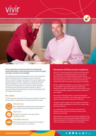 A CHANDLER MACLEOD GROUP BUSINESS
Permanent staffing services: healthcare
With Vivir’s strong experience in attracting staffing support
for the aged care and disability industries, we are able to
ease the burden of recruiting healthcare professionals by
partnering with your internal recruitment teams. You’ll benefit
from outsourcing parts of the recruitment process that are
highly transactional and require a high degree of scalability.
We have established intelligent sourcing networks and utilise
our own AgeFit™ psychometric assessment specifically
designed for the aged and disability care environments so that
we can provide highly engaged and motivated candidates for
your selection.
We are able to help with project or volume recruitment for
new markets, new facilities, new funding opportunities or just
regular recruitment drives at busy times of the year.
Through our talent network, we are also able to provide you
with high calibre candidates for hard to fill or complex roles
within your business.
In a competitive skills short market, we know that the
selection process is time consuming and making wrong
decisions can be costly.
Staff retention is a priority in the economic modelling of any
aged care service. By hiring better quality staff aligned to the
values and demands of the industry, service providers enjoy
higher productivity and excellence in service delivery.
We are committed to making lives better by providing high
quality allied health, nursing and personal care services to ageing
Australians and those with a disability.
Since 2000 we’ve been providing health care services to residential
aged care facilities and more recently in homes, community
centres, retirement villages and hospitals. Our team of experienced
physiotherapists, dietitians, podiatrists, occupational therapists,
speech pathologists, nurses, social workers and personal care
assistants work closely with your care team to assess individuals,
formulate tailored care plans and deliver treatments. We are
passionate about partnering with you to improve the quality of life
and safety of all Australians.
Our values
The Vivir values are at the heart of every service we deliver. They form
the foundation of everything we do and every decision we make.
Make their day
We are dedicated to making the day of every person in
care, customer and team member we interact with.
Say it, do it
Our word is our promise—if we say we will do
something, we will.
Even better tomorrow
We continue to strive for improvement in ourselves,
in our services and in our customers.
 