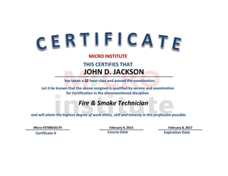 Students Address: Cedar Park Texas SS/ID/DL/# TX10174
JOHN D. JACKSON
Fire & Smoke Technician
Micro-FST00010174 February 9, 2015 February 8, 2017
THIS CERTIFIES THAT
MICRO INSTITUTE
Let it be known that the above assigned is qualified by service and examination
for Certification in the aforementioned discipline:
Course Date Expiration DateCertificate #
and will attain the highest degree of work ethics, skill and honesty in this profession possible.
has taken a 32 hour class and passed the examination.
 