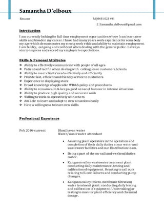 SamanthaD’elboux
Resume M|0431 023 491
E|Samantha.delboux@gmail.com
Introduction
I am currently looking for full time employment opportunitieswhere I can learn new
skills and broaden my career. I have had many years work experience for somebody
my age which demonstrates my strong work ethic and ability to maintain employment.
I am bubbly, outgoing and confident when dealing with the general public. I always
aim to impress and exceed my employer’s expectations.
Skills & Personal Attributes
 Ability to effectively communicate with people of all ages
 Patient and tactful when dealing with colleagues or customers/clients
 Ability to meet clients’ needs effectively and efficiently
 Provide fast, efficient and friendly service to customers
 Experience in displaying stock
 Broad knowledge of applicable WH&S policy and procedures
 Ability to remaincalm & keepa good sense of humour in intense situations
 Ability to produce high quality and accurate work
 Willing to work co-operatively withothers
 Am able to learn and adapt to new situations easily
 Have a willingness to learn new skills
Professional Experience
Feb 2016-current Shoalhaven water
Water/wastewater attendant
 Assisting plant operators in the operation and
completion of their daily duties at our water and
wastewater facilitiesand our Distribution team.
 Being a part of the on-call and weekend duties
roster.
 Kangaroo valley wastewater treatment plant:
conducting daily maintenance, testing and
calibration of equipment. Reacting to call outs
relating to E-one failures and conducting pump
changes.
 Kangaroo valley (micro-membrane filtration)
water treatment plant: conducting daily testing
and calibration of equipment. Undertaking jar
testing to monitor plant efficiency and chemical
dosage.
 