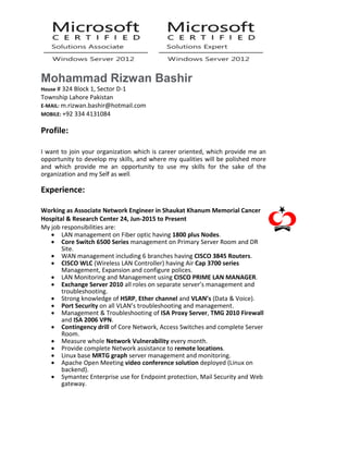 Mohammad Rizwan Bashir
House # 324 Block 1, Sector D-1
Township Lahore Pakistan
E-MAIL: m.rizwan.bashir@hotmail.com
MOBILE: +92 334 4131084
Profile:
I want to join your organization which is career oriented, which provide me an
opportunity to develop my skills, and where my qualities will be polished more
and which provide me an opportunity to use my skills for the sake of the
organization and my Self as well.
Experience:
Working as Associate Network Engineer in Shaukat Khanum Memorial Cancer
Hospital & Research Center 24, Jun-2015 to Present
My job responsibilities are:
 LAN management on Fiber optic having 1800 plus Nodes.
 Core Switch 6500 Series management on Primary Server Room and DR
Site.
 WAN management including 6 branches having CISCO 3845 Routers.
 CISCO WLC (Wireless LAN Controller) having Air Cap 3700 series
Management, Expansion and configure polices.
 LAN Monitoring and Management using CISCO PRIME LAN MANAGER.
 Exchange Server 2010 all roles on separate server’s management and
troubleshooting.
 Strong knowledge of HSRP, Ether channel and VLAN’s (Data & Voice).
 Port Security on all VLAN’s troubleshooting and management.
 Management & Troubleshooting of ISA Proxy Server, TMG 2010 Firewall
and ISA 2006 VPN.
 Contingency drill of Core Network, Access Switches and complete Server
Room.
 Measure whole Network Vulnerability every month.
 Provide complete Network assistance to remote locations.
 Linux base MRTG graph server management and monitoring.
 Apache Open Meeting video conference solution deployed (Linux on
backend).
 Symantec Enterprise use for Endpoint protection, Mail Security and Web
gateway.
 