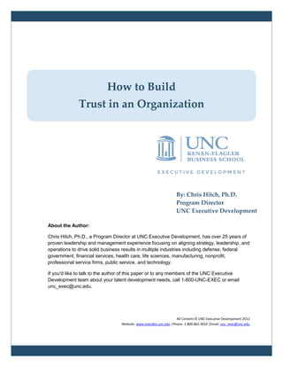 By: Chris Hitch, Ph.D.
Program Director
UNC Executive Development
About the Author:
Chris Hitch, Ph.D., a Program Director at UNC Executive Development, has over 25 years of
proven leadership and management experience focusing on aligning strategy, leadership, and
operations to drive solid business results in multiple industries including defense, federal
government, financial services, health care, life sciences, manufacturing, nonprofit,
professional service firms, public service, and technology.
If you'd like to talk to the author of this paper or to any members of the UNC Executive
Development team about your talent development needs, call 1-800-UNC-EXEC or email
unc_exec@unc.edu.
All Content © UNC Executive Development 2012
Website: www.execdev.unc.edu |Phone: 1.800.862.3932 |Email: unc_exec@unc.edu
How to Build
Trust in an Organization
 