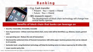 B a n k i n g
• E.g. Cash transfer
• Present：You＝>bank＝>friend
• Future：You＝>friend
• BIS research report：
The development of block chain technology will change how
central banks operate.
Benefits of block chain that banks can leverage on
• Security: irreversible, immutable, traceable
• Ease of governance : Utilises name base block chain, every node will be identified, e.g. alliances, issuers, general
users
• Low operating cost : Reduce the cost of transactions
• Shortened the settlement time of financial transactions: UBS white paper: business process time can be reduced
to 15 seconds.
• Santander bank: using blockchain technology will help the banking sector to reduce expenses by 20 million USD.
• Lower counter party risks
source：http://www.businessinsider.sg/11-banks-in-r3-consortium-use-blockchain-technology-to-trade-2016-1/?r=UK&IR=T
 