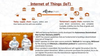 Internet of Things (IoT)
Today supply chain: buyers, sellers and
their banks are link with one another
Tomorrow’s supply chain: maintains the
same direct connections, plus complete
trustable visibility into the flow of goods and
the flow of transactions.
• IBM and Samsung Electronics jointly developed the Autonomous Decentralized
Peer-to-Peer Telemetry (ADEPT)
• ADEPT has several capabilities that are fundamental to building a decentralized
(Internet of Things) IoT
• ADEPT operates on three open source protocols: Telehash for messaging, BitTorrent
for file sharing and Ethereum, a blockchain protocol for autonomous device
coordination functions.
• Once a product is assembled, the manufacturer will register the product into the
production system blockchain. When a consumer purchases the product, he or she
can register the product into the manufacturer regional blockchain for
authentication purpose.
 