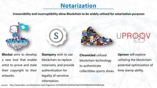 Notarization
Blockai aims to develop
a new tool that enable
artist to prove and state
their copyright to their
artworks.
Uproov will explore
utilisting the blockchain
potential optimization of
time stamp ability.
Stampery wish to use
blockchain to replace
notarizers, and provide
authentication for
legality of sensitive
information.
Chronicled utilized
blockchain technology
to authenticate
collectibles sports shoes.
Irreversibility and incorruptibility allow Blockchain to be widely utilised for notarization purposes
source：http://www.8btc.com/blockchain-item?tagname=%E5%85%AC%E8%AF%81%E9%98%B2%E4%BC%AA
 