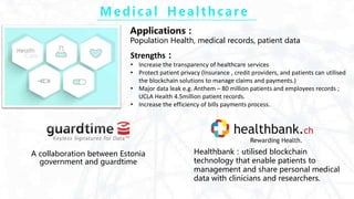 M e di c a l H e a l t h c a re
A collaboration between Estonia
government and guardtime
Healthbank：utilised blockchain
technology that enable patients to
management and share personal medical
data with clinicians and researchers.
Applications：
Population Health, medical records, patient data
Strengths：
• Increase the transparency of healthcare services
• Protect patient privacy (Insurance , credit providers, and patients can utilised
the blockchain solutions to manage claims and payments.)
• Major data leak e.g. Anthem – 80 million patients and employees records ;
UCLA Health 4.5million patient records.
• Increase the efficiency of bills payments process.
 