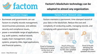 Factom’s blockchain technology can be
adapted to almost any organization.
• Businesses and governments can use
Factom to simplify records management,
record business processes, and address
security and compliance issues。
• power a remarkable range of applications,
e.g. audit systems, medical records,
supply chain management, voting
systems, property titles, legal applications,
and financial systems.。
Factom maintains a permanent, time-stamped record of
your data in the blockchain. Reduce the cost and
complexity of conducting audits, managing records, and
complying with government regulations
Application Usages Factom Proof- Network value
source：http://factom.org/
Proof of Existence :
Document existed
in this form at a
certain time
Proof of Process:
Document is linked
to this new updated
document
Proof of Audit:
Verifying the
changes in the
updated document
 