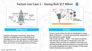 Factom Use Case 1 – Saving BoA $17 Billion
Factom could utilize the bitcoin blockchain to keep
Bank of America’s records permanently engrained in
the distributed public ledger.
The entries are then “filed” into directory blocks
and secured to the bitcoin blockchain every ten
minutes. They can then be audited in real time and
verified instantly, allowing everyone to double check
the work completed and catch mistakes if they arise
before they become a problem.
Background
Multiple mortgage companies, were fined
billions of dollars due to a mishandling of
mortage records. One of these companies was
Bank of America who fell victim to a $17 billion
fine, also known as the largest fine in history.。
Solution
source：http://factom.org/
 