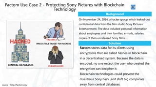 Factom stores data for its clients using
encryptions that are called hashes in blockchain
in a decentralised system. Because the data is
encoded, no one except the user who created the
encryption can decipher it.
Blockchain technologies could prevent the
disastrous Sony hack ,and shift big companies
away from central databases.
Factom Use Case 2 - Protecting Sony Pictures with Blockchain
Technology
Background
Solution
On November 24, 2014, a hacker group which leaked out
confidential data from the film studio Sony Pictures
Entertainment. The data included personal information
about employees and their families, e-mails, salaries,
copies of then-unreleased Sony films….
source：http://factom.org/
 