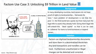 Factom can digitized landownership documents
and store them in a decentralized blockchain.
Any land transactions and transfers can be
track . Furthermore unauthorized or illegal
changes can be detected and corrected.
Factom Use Case 3: Unlocking $9 Trillion in Land Value
Background
Solution
In many developing countries, land owners do not have
proof of rights to landownership 。Hernando De
Soto :”main problem of development is not that the
poor in the third world lack capital, but that many lack the
legal title to assets they already hold. Giving them legal title
will unleash this “dead capital” so that it can be used
as collateral for loans to fund businesses or expand
homes.。
source：http://factom.org/
 