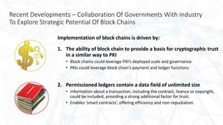 Recent Developments – Collaboration Of Governments With Industry
To Explore Strategic Potential Of Block Chains
Implementation of block chains is driven by:
1. The ability of block chain to provide a basis for cryptographic trust
in a similar way to PKI
• Block chains could leverage PKI’s deployed scale and governance
• PKIs could leverage block chain’s payment and ledger functions
2. Permissioned ledgers contain a data field of unlimited size
• Information about a transaction, including the contract, licence or copyright,
could be included, providing a strong additional factor for trust.
• Enables ‘smart contracts’, offering efficiency and non-repudiation.
 