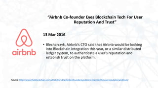 “Airbnb Co-founder Eyes Blockchain Tech For User
Reputation And Trust”
13 Mar 2016
• Blecharczyk, Airbnb’s CTO said that Airbnb would be looking
into Blockchain integration this year, or a similar distributed
ledger system, to authenticate a user’s reputation and
establish trust on the platform.
Source: http://www.theblockchain.com/2016/03/13/airbnbcofoundereyesblock chaintechforuserreputationandtrust/
 
