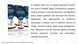 In October 2015, the 1st Global Blockchain Summit
was held in Shanghai. Geeks, entrepreneurs, academic
experts, investors, corporate executives, and regulatory
policy makers gathered and discussed the business
applications and opportunities of blockchain
technology in industry, such as Payment, Internet of
Things, securities trading, digital assets management.
Over 200 guests from the financial industry, including
banking, payments, securities and commodities
attended the summit.
source：http://www.8btc.com/wanxiang-blockchain-labs-20151015
 