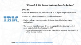 “Microsoft & IBM Declare Blockchain Open For Business”
17 Feb 2016
• IBM has announced the official launch of its digital ledger deliverance
• Brings blockchain services to a cloud-based system
• Platform allows users to create, deploy and run blockchain-based
applications.
• The London Stock Exchange Group is engaged in the development of
open blockchain technologies with IBM
• create solutions that will help manage risk and bring additional transparency to
global financial markets
Source: https://news.bitcoin.com/microsoftibmdeclareblockchainopenbusiness/
 