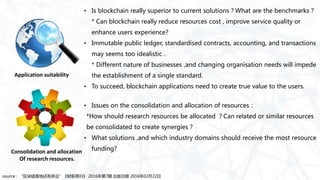 • Is blockchain really superior to current solutions？What are the benchmarks？
* Can blockchain really reduce resources cost , improve service quality or
enhance users experience?
• Immutable public ledger, standardised contracts, accounting, and transactions
may seems too idealistic .
* Different nature of businesses ,and changing organisation needs will impede
the establishment of a single standard.
• To succeed, blockchain applications need to create true value to the users.
• Issues on the consolidation and allocation of resources：
*How should research resources be allocated ？Can related or similar resources
be consolidated to create synergies？
• What solutions ,and which industry domains should receive the most resource
funding?
source：“区块链落地还有多远”《财新周刊》 2016年第7期 出版日期 2016年02月22日
Application suitability
Consolidation and allocation
Of research resources.
 