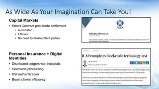Capital Markets
• Smart Contract post trade settlement
• Automated
• Efficient
• No need for trusted third parties
Personal Insurance + Digital
Identities
• Distributed ledgers with hospitals
• Seamless processing
• KSI authentication
• Boost claims efficiency
As Wide As Your Imagination Can Take You!
 