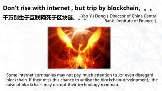 Don’t rise with internet , but trip by blockchain。。。
Some internet companies may not pay much attention to ,or even disregard
blockchain. If they miss this chance to utilise the blockchain development, the
raise of blockchain may disrupt their technology roadmap.
-Yao Yu Dong（Director of China Central
Bank- Institute of Finance）
千万别生于互联网死于区块链。。。
 
