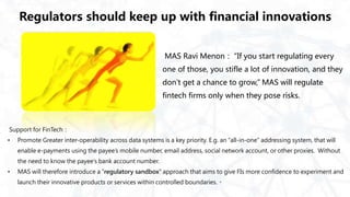 Regulators should keep up with financial innovations
MAS Ravi Menon： “If you start regulating every
one of those, you stifle a lot of innovation, and they
don’t get a chance to grow,” MAS will regulate
fintech firms only when they pose risks.
Support for FinTech：
• Promote Greater inter-operability across data systems is a key priority. E.g. an “all-in-one” addressing system, that will
enable e-payments using the payee’s mobile number, email address, social network account, or other proxies. Without
the need to know the payee’s bank account number.
• MAS will therefore introduce a “regulatory sandbox” approach that aims to give FIs more confidence to experiment and
launch their innovative products or services within controlled boundaries.。
 