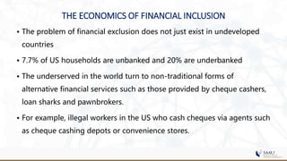 THE ECONOMICS OF FINANCIAL INCLUSION
• The problem of financial exclusion does not just exist in undeveloped
countries
• 7.7% of US households are unbanked and 20% are underbanked
• The underserved in the world turn to non-traditional forms of
alternative financial services such as those provided by cheque cashers,
loan sharks and pawnbrokers.
• For example, illegal workers in the US who cash cheques via agents such
as cheque cashing depots or convenience stores.
 