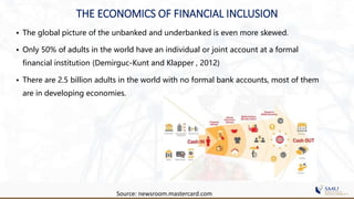 • The global picture of the unbanked and underbanked is even more skewed.
• Only 50% of adults in the world have an individual or joint account at a formal
financial institution (Demirguc-Kunt and Klapper , 2012)
• There are 2.5 billion adults in the world with no formal bank accounts, most of them
are in developing economies.
Source: newsroom.mastercard.com
THE ECONOMICS OF FINANCIAL INCLUSION
 