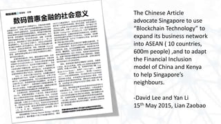 The Chinese Article
advocate Singapore to use
“Blockchain Technology” to
expand its business network
into ASEAN ( 10 countries,
600m people) ,and to adapt
the Financial Inclusion
model of China and Kenya
to help Singapore’s
neighbours.
-David Lee and Yan Li
15th May 2015, Lian Zaobao
 