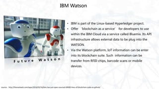 IBM Watson
• IBM is part of the Linux-based Hyperledger project.
• Offer ‘blockchain as a service’ for developers to use
within the IBM Cloud via a service called Bluemix. Its API
infrastructure allows external data to be plug into the
WATSON.
• Via the Watson platform, IoT information can be enter
into its blockchain suite. Such information can be
transfer from RFID chips, barcode scans or mobile
devices.
source：http://thenextweb.com/apps/2016/02/16/ibm-has-just-open-sourced-44000-lines-of-blockchain-code-on-github/
 