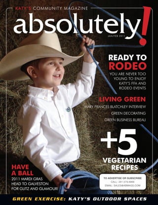 Katy’s COMMUNITY MAGAZINE
absolutelyjan/feb 2011
READY TO
RODEO
YOU ArE NEvEr TOO
YOUNG TO ENjOY
KATY’s FFA ANd
rOdEO EvENTs
Green exercise: Katy’s OutdOOr spaces
!
HAvE
A bAll
2011 Mardi Gras
Head to Galveston
for Glitz and GlaMour!
vEgETARiAn
REcipEs
5+
living gREEn
MArY FrANCEs BlATChlEY INTErvIEw
GrEEN dECOrATING
GrEEN BUsINEss BUrEAU
TO ADVERTISE OR SUBSCRIBE
CALL: 281.579.6868
EMAIL: SALES@ABMAGS.COM
 