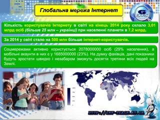 Кількість користувачів Інтернету в світі на кінець 2014 року склало 3,01
млрд осіб (більше 25 млн – українці) при населенні планети в 7,2 млрд.
За 2014 у світі стало на 500 млн більше інтернет-користувачів.
Соцмережами активно користується 2078000000 осіб (29% населення), а
мобільні акаунти в них є у 1685000000 (23%). На думку фахівців, дані показники
будуть зростати швидко і незабаром зможуть досягти третини всіх людей на
Землі.
Глобальна мережа Інтернет
 