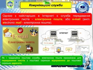 Однією з найстаріших в Інтернеті є служба передавання
електронних листів - електронна пошта, або e-mail (англ.
electronic mail - електронна пошта).
Як і традиційна поштова служба, електронна пошта призначена для
передавання листів з поштової скриньки відправника до поштової
скриньки адресата.
Комунікаційні служби
 