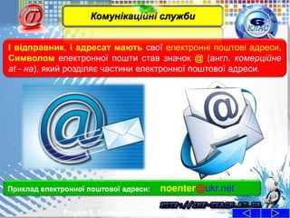 І відправник, і адресат мають свої електронні поштові адреси.
Символом електронної пошти став значок @ (англ. комерційне
at - на), який розділяє частини електронної поштової адреси.
Розділ 5. Комп'ютерні мережі
Приклад електронної поштової адреси: noenter@ukr.net
Комунікаційні служби
 