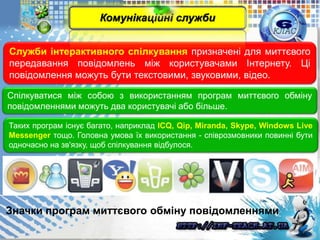 Служби інтерактивного спілкування призначені для миттєвого
передавання повідомлень між користувачами Інтернету. Ці
повідомлення можуть бути текстовими, звуковими, відео.
Спілкуватися між собою з використанням програм миттєвого обміну
повідомленнями можуть два користувачі або більше.
Таких програм існує багато, наприклад ICQ, Qip, Miranda, Skype, Windows Live
Messenger тощо. Головна умова їх використання - співрозмовники повинні бути
одночасно на зв'язку, щоб спілкування відбулося.
Значки програм миттєвого обміну повідомленнями
Комунікаційні служби
 