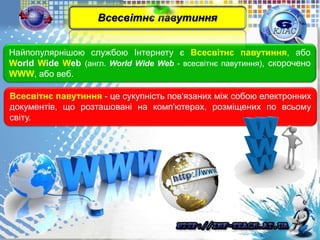 Найпопулярнішою службою Інтернету є Всесвітнє павутиння, або
World Wide Web (англ. World Wide Web - всесвітнє павутиння), скорочено
WWW, або веб.
Всесвітнє павутиння - це сукупність пов'язаних між собою електронних
документів, що розташовані на комп'ютерах, розміщених по всьому
світу.
Всесвітнє павутиння
 