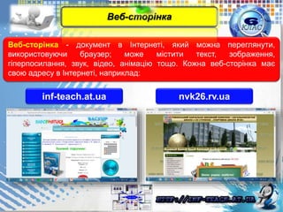 Веб-сторінка - документ в Інтернеті, який можна переглянути,
використовуючи браузер; може містити текст, зображення,
гіперпосилання, звук, відео, анімацію тощо. Кожна веб-сторінка має
свою адресу в Інтернеті, наприклад:
inf-teach.at.ua
Веб-сторінка
nvk26.rv.ua
 
