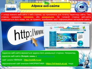 У складі кожного веб-сайта є веб-сторінка, що призначена для початку перегляду сайта. Таку
сторінку називають головною, або домашньою. На головній сторінці веб-сайта
розміщується його назва, яка, як правило, відображає зміст інформаційних матеріалів сайта.
Адресою веб-сайта вважається адреса його домашньої сторінки. Наприклад,
адресою веб-сайта Острів знань є http://ostriv.in.ua/,
сайт школи НВК№26 - http://nvk26.rv.ua/
персональний сайт вчителя ІНФОРМАТИКИ - https://inf-teach.at.ua/ тощо
Адреса веб-сайта
 