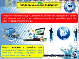 Мережа створювалася для швидкого та безпечного передавання даних,
забезпечення доступу користувачів до світових інформаційних ресурсів,
обміну повідомленнями тощо.
Наразі Інтернет є засобом для
спілкування людей, навчання, для
ведення бізнесу, торгівлі, для
розміщення реклами тощо.
Глобальна мережа Інтернет
 