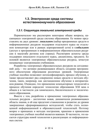 Орлов В.Ю., Русаков А.И., Тихонов С.В.
 10 
1.3. Электронная среда системы
естественнонаучного образования
1.3.1. Структура локальной электронной среды
Первоначально мы рассмотрим некоторые общие вопросы, ка-
сающиеся электронной среды системы образования. Ее можно пред-
ставлять на двух уровнях: локальном (набор программных средств и
информационных ресурсов поддержки отдельного курса на отдель-
ном компьютере или в рамках корпоративной сети) и глобальном
(доступ к программным и информационным образовательным ресур-
сам в масштабе региона или страны). Рассмотрим аспекты среды
поддержки локального отдельного курса, дисциплины, предмета. Ее
основой являются электронные образовательные ресурсы, зачастую
называемые электронными учебниками.
Разработка электронных образовательных ресурсов на сегодняш-
ний день – это активно развивающаяся область создания программ-
ного обеспечения образования различных уровней. Электронные
учебные пособия позволяют интенсифицировать процесс обучения, а
также предоставляют ряд совершенно новых средств и методов обу-
чения, таких, например, как дистанционное обучение в интерактив-
ном режиме. Очевидно, что применение компьютерных технологий в
процессе обучения определит технологию образования XXI века в
общем и в частности для химического, биологического и экологиче-
ского образования.
Вместе с тем, разработка и применение электронных образова-
тельных ресурсов – достаточно новая, динамически развивающаяся
область знания, и ей еще предстоит становление и развитие до уровня
завершенных сформировавшихся методологий, чтобы стать полно-
ценной информационной и образовательной технологией. Поэтому
вопрос о принципах и методах построения, хранения и применения
электронных учебных пособий является важным. В частности, это ка-
сается структуры новой технологии и реализующих ее информацион-
ных систем.
Copyright ОАО «ЦКБ «БИБКОМ» & ООО «Aгентство Kнига-Cервис»
 