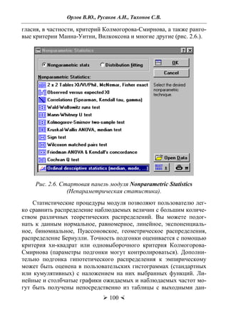 Орлов В.Ю., Русаков А.И., Тихонов С.В.
 100 
гласия, в частности, критерий Колмогорова-Смирнова, а также ранго-
вые критерии Манна-Уитни, Вилкоксона и многие другие (рис. 2.6.).
Рис. 2.6. Стартовая панель модуля Nonparametric Statistics
(Непараметрическая статистика).
Статистические процедуры модуля позволяют пользователю лег-
ко сравнить распределение наблюдаемых величин с большим количе-
ством различных теоретических распределений. Вы можете подог-
нать к данным нормальное, равномерное, линейное, экспоненциаль-
ное, биномиальное, Пуассоновское, геометрическое распределения,
распределение Бернулли. Точность подгонки оценивается с помощью
критерия хи-квадрат или одновыборочного критерия Колмогорова-
Смирнова (параметры подгонки могут контролироваться). Дополни-
тельно подгонка гипотетического распределения к эмпирическому
может быть оценена в пользовательских гистограммах (стандартных
или кумулятивных) с наложением на них выбранных функций. Ли-
нейные и столбчатые графики ожидаемых и наблюдаемых частот мо-
гут быть получены непосредственно из таблицы с выходными дан-
Copyright ОАО «ЦКБ «БИБКОМ» & ООО «Aгентство Kнига-Cервис»
 