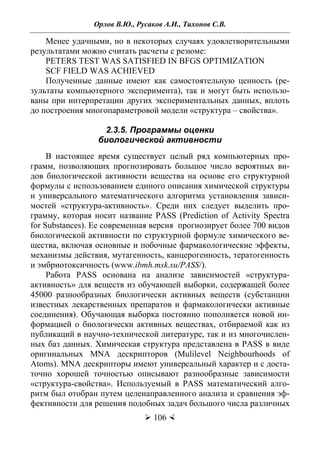 Орлов В.Ю., Русаков А.И., Тихонов С.В.
 106 
Менее удачными, но в некоторых случаях удовлетворительными
результатами можно считать расчеты с резюме:
PETERS TEST WAS SATISFIED IN BFGS OPTIMIZATION
SCF FIELD WAS ACHIEVED
Полученные данные имеют как самостоятельную ценность (ре-
зультаты компьютерного эксперимента), так и могут быть использо-
ваны при интерпретации других экспериментальных данных, вплоть
до построения многопараметровой модели «структура – свойства».
2.3.5. Программы оценки
биологической активности
В настоящее время существует целый ряд компьютерных про-
грамм, позволяющих прогнозировать большое число вероятных ви-
дов биологической активности вещества на основе его структурной
формулы с использованием единого описания химической структуры
и универсального математического алгоритма установления зависи-
мостей «структура-активность». Среди них следует выделить про-
грамму, которая носит название PASS (Prediction of Activity Spectra
for Substances). Ее современная версия прогнозирует более 700 видов
биологической активности по структурной формуле химического ве-
щества, включая основные и побочные фармакологические эффекты,
механизмы действия, мутагенность, канцерогенность, тератогенность
и эмбриотоксичность (www.ibmh.msk.su/PASS/).
Работа PASS основана на анализе зависимостей «структура-
активность» для веществ из обучающей выборки, содержащей более
45000 разнообразных биологически активных веществ (субстанции
известных лекарственных препаратов и фармакологически активные
соединения). Обучающая выборка постоянно пополняется новой ин-
формацией о биологически активных веществах, отбираемой как из
публикаций в научно-технической литературе, так и из многочислен-
ных баз данных. Химическая структура представлена в PASS в виде
оригинальных MNA дескрипторов (Mulilevel Neighbourhoods of
Atoms). MNA дескрипторы имеют универсальный характер и с доста-
точно хорошей точностью описывают разнообразные зависимости
«структура-свойства». Используемый в PASS математический алго-
ритм был отобран путем целенаправленного анализа и сравнения эф-
фективности для решения подобных задач большого числа различных
Copyright ОАО «ЦКБ «БИБКОМ» & ООО «Aгентство Kнига-Cервис»
 