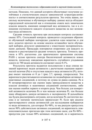 Компьютерные технологии в образовательной и научной деятельности
 107 
методов. Показано, что данный алгоритм обеспечивает получение ус-
тойчивых в статистическом смысле зависимостей «структура-актив-
ность» и соответственно результатов прогноза. Это очень важно, по-
скольку включенные в обучающую выборку данные всегда обладают
определенной неполнотой как в отношении охвата всех химических
классов веществ, имеющих конкретный вид активности, так и в от-
ношении изученности каждого отдельного вещества на все возмож-
ные виды активности.
Средняя точность прогноза при скользящем контроле составляет
свыше 85%. Скользящий контроль проводится следующим образом:
из обучающей выборки поочередно удаляется одно вещество и для
него делается прогноз на основе анализа оставшейся части обучаю-
щей выборки, результат сравнивается с известными эксперименталь-
ными данными. Процедура повторяется итеративно для каждого из
веществ и рассчитывается средняя точность прогноза. Точность про-
гноза в 85% достаточна для практического применения системы
PASS с целью прогноза спектра биологической активности новых
веществ, поскольку ожидаемая вероятность случайного угадывания
одного из 780 видов активности составляет около 0.1%.
Результаты прогноза выдаются пользователю в виде списка на-
званий вероятных видов активности с расчетными оценками вероят-
ностей наличия (Pa) и отсутствия каждого вида активности (Pi), кото-
рые имеют значения от 0 до 1 (рис. 2.7, пример, гиперссылка). Эти
вероятности рассчитываются независимо по подвыборкам активных и
неактивных соединений, и поэтому их сумма не равна единице. Pa и
Pi интерпретируются как оценки меры принадлежности вещества к
классам активных и неактивных соединений соответственно, либо
как оценки ошибок первого и второго рода. Чем больше для конкрет-
ной активности величина Pa и чем меньше величина Pi, тем больше
шанс обнаружить данную активность в эксперименте. В дальнейшем
мы будем рассматривать ситуации, когда величина Pa достаточно вы-
сока и ее значение значительно превосходит Pi. Если при анализе
прогнозируемого списка активностей для исследования выбираются
те виды активности, для которых Pa>90%, то мы рискуем пропустить
около 90% действительно активных соединений, но вероятность лож-
ноположительных прогнозов при этом ничтожно мала; для Pa>80% –
пропустим уже только 80% активных соединений, но и вероятность
Copyright ОАО «ЦКБ «БИБКОМ» & ООО «Aгентство Kнига-Cервис»
 