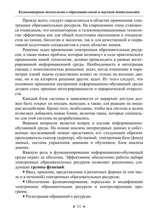 Компьютерные технологии в образовательной и научной деятельности
 11 
Прежде всего, следует определиться в областях применения элек-
тронных образовательных ресурсов. На современном этапе становит-
ся очевидным, что компьютерные и телекоммуникационные техноло-
гии эффективны как для общей подготовки школьников и специали-
стов по химии, биологии и экологии, так и для качественной и опера-
тивной подготовки специалистов в узких областях знания.
Решение задач применения электронных образовательных ресур-
сов, а также новых проблем, которые возникнут в ходе практического
применения новой технологии, должно происходить в рамках интег-
рированной информационной среды. Необходимость в интеграции
связана с комплексностью решаемых задач, когда изменение в пара-
метрах одной задачи существенно влияет не только на входные дан-
ные, но и на алгоритм решения других задач. Из этого следует, что
основным принципом построения информационно-обучающей среды
должен стать принцип интегрированности и иерархической открыто-
сти.
Каждый блок системы в зависимости от иерархии доступа дол-
жен быть открыт по входам, выходам, а также для реакции на внеш-
ние воздействия. Кроме того, необходимо, чтобы вся система в целом
позволяла добавлять новые блоки, включая такие, которые специаль-
но для этой системы не разрабатывались.
Важным вопросом является вопрос о составе информационно-
обучающей среды. На основе анализа литературных данных и собст-
венных исследований можно представить его следующим образом:
преподаватель-тьютор (куратор), обучаемый, электронная база (фонд)
данных, система управления данными и обучением, блок анализа
данных.
Важную роль в функционировании информационно-обучающей
среды играет ее оболочка. Эффективное обеспечение работы набора
электронных образовательных ресурсов позволяет реализовать сле-
дующие группы функций:
 Ввод, хранение, представление в различных формах (в том чис-
ле и в печатной) электронных образовательных ресурсов;
 Обеспечение функционирования, пересылки и модификации
электронных образовательных ресурсов и контролирующих про-
грамм;
 Регистрация обращений к ресурсам.
Copyright ОАО «ЦКБ «БИБКОМ» & ООО «Aгентство Kнига-Cервис»
 