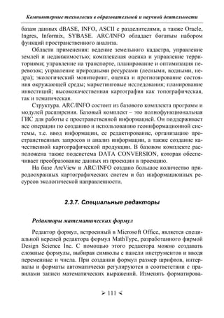Компьютерные технологии в образовательной и научной деятельности
 111 
базам данных dBASE, INFO, ASCII с разделителями, а также Oracle,
Ingres, Informix, SYBASE. ARC/INFO обладает богатым набором
функций пространственного анализа.
Области применения: ведение земельного кадастра, управление
землей и недвижимостью; комплексная оценка и управление терри-
ториями; управление на транспорте, планирование и оптимизация пе-
ревозок; управление природными ресурсами (лесными, водными, не-
дра); экологический мониторинг, оценка и прогнозирование состоя-
ния окружающей среды; маркетинговые исследования; планирование
инвестиций; высококачественная картография как топографическая,
так и тематическая.
Структура. ARC/INFO состоит из базового комплекта программ и
модулей расширения. Базовый комплект – это полнофункциональная
ГИС для работы с пространственной информацией. Он поддерживает
все операции по созданию и использованию геоинформационной сис-
темы, т.е. ввод информации, ее редактирование, организацию про-
странственных запросов и анализ информации, а также создание ка-
чественной картографической продукции. В базовом комплекте рас-
положена также подсистема DATA CONVERSION, которая обеспе-
чивает преобразование данных из проекции в проекцию.
На базе ArcView и ARC/INFO создано большое количество при-
родоохранных картографических систем и баз информационных ре-
сурсов экологической направленности.
2.3.7. Специальные редакторы
Редакторы математических формул
Редактор формул, встроенный в Microsoft Office, является специ-
альной версией редактора формул MathType, разработанного фирмой
Design Science Inc. С помощью этого редактора можно создавать
сложные формулы, выбирая символы с панели инструментов и вводя
переменные и числа. При создании формул размер шрифтов, интер-
валы и форматы автоматически регулируются в соответствии с пра-
вилами записи математических выражений. Изменять форматирова-
Copyright ОАО «ЦКБ «БИБКОМ» & ООО «Aгентство Kнига-Cервис»
 