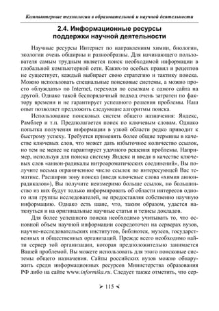 Компьютерные технологии в образовательной и научной деятельности
 115 
2.4. Информационные ресурсы
поддержки научной деятельности
Научные ресурсы Интернет по направлениям химии, биологии,
экологии очень обширны и разнообразны. Для начинающего пользо-
вателя самым трудным является поиск необходимой информации в
глобальной компьютерной сети. Каких-то особых правил и рецептов
не существует, каждый выбирает свою стратегию и тактику поиска.
Можно использовать специальные поисковые системы, а можно про-
сто «блуждать» по Internet, переходя по ссылкам с одного сайта на
другой. Однако такой беспорядочный подход очень затратен по фак-
тору времени и не гарантирует успешного решения проблемы. Наш
опыт позволяет предложить следующие алгоритмы поиска.
Использование поисковых систем общего назначения: Яндекс,
Рамблер и т.п. Предполагается поиск по ключевым словам. Однако
попытка получения информации в узкой области редко приводит к
быстрому успеху. Требуется применять более общие термины в каче-
стве ключевых слов, что может дать избыточное количество ссылок,
но тем не менее не гарантирует удачного решения проблемы. Напри-
мер, используя для поиска систему Яндекс и введя в качестве ключе-
вых слов «анион-радикалы нитроароматических соединений», Вы по-
лучите весьма ограниченное число ссылок по интересующей Вас те-
матике. Расширив зону поиска (введя ключевые слова «химия анион-
радикалов»), Вы получите неизмеримо больше ссылок, но большин-
ство из них будут только информировать об области интересов одно-
го или группы исследователей, не предоставляя собственно научную
информацию. Однако есть шанс, что, таким образом, удастся на-
ткнуться и на оригинальные научные статьи и тезисы докладов.
Для более успешного поиска необходимо учитывать то, что ос-
новной объем научной информации сосредоточен на серверах вузов,
научно-исследовательских институтов, библиотек, музеев, государст-
венных и общественных организаций. Прежде всего необходимо най-
ти сервер той организации, которая предположительно занимается
Вашей проблемой. Вы можете использовать для этого поисковые сис-
темы общего назначения. Сайты российских вузов можно обнару-
жить среди информационных ресурсов Министерства образования
РФ либо на сайте www.informika.ru. Следует также отметить, что сер-
Copyright ОАО «ЦКБ «БИБКОМ» & ООО «Aгентство Kнига-Cервис»
 
