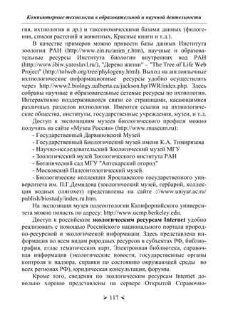 Компьютерные технологии в образовательной и научной деятельности
 117 
гия, ихтиология и др.) и таксономическими базами данных (филоге-
ния, списки растений и животных, Красные книги и т.д.).
В качестве примеров можно привести базы данных Института
зоологии РАН (http://www.zin.ru/anim_r.htm), научные и образова-
тельные ресурсы Института биологии внутренних вод РАН
(http://www.ibiw.yaroslavl.ru/), "Дерево жизни" – "The Tree of Life Web
Project" (http://tolweb.org/tree/phylogeny.html). Выход на англоязычные
ихтиологические информационные ресурсы удобно осуществлять
через http://www2.biology.ualberta.ca/jackson.hp/IWR/index.php. Здесь
собраны научные и образовательные сетевые ресурсы по ихтиологии.
Интерактивно поддерживаются связи со страницами, касающимися
различных разделов ихтиологии. Имеются ссылки на ихтиологиче-
ские общества, институты, государственные учреждения, музеи, и т.д.
Доступ к экспозициям музеев биологического профиля можно
получить на сайте «Музеи России» (http://www.museum.ru):
- Государственный Дарвиновский Музей
- Государственный Биологический музей имени К.А. Тимирязева
- Научно-исследовательский Зоологический музей МГУ
- Зоологический музей Зоологического института РАН
- Ботанический сад МГУ "Аптекарский огород"
- Московский Палеонтологический музей.
- Биологические коллекции Ярославского государственного уни-
верситета им. П.Г.Демидова (зоологический музей, гербарий, коллек-
ция водных олигохет) представлены на сайте ://www.uniyar.ac.ru/
publish/biostudy/index.ru.htm.
На экспозиции музея палеонтологии Калифорнийского универси-
тета можно попасть по адресу: http://www.ucmp.berkeley.edu.
Доступ к российским экологическим ресурсам Internet удобно
реализовать с помощью Российского национального портала природ-
но-ресурсной и экологической информации. Здесь представлена ин-
формация по всем видам риродных ресурсов в субъектах РФ, библио-
графия, атлас тематических карт, Электронная библиотека, справоч-
ная информация (экологические новости, государственные органы
контроля и надзора, справки по состоянию окружающей среды во
всех регионах РФ), юридическая консультация, форумы.
Кроме того, сведения по экологическим ресурсам Internet до-
вольно хорошо представлены на сервере Открытой Справочно-
Copyright ОАО «ЦКБ «БИБКОМ» & ООО «Aгентство Kнига-Cервис»
 