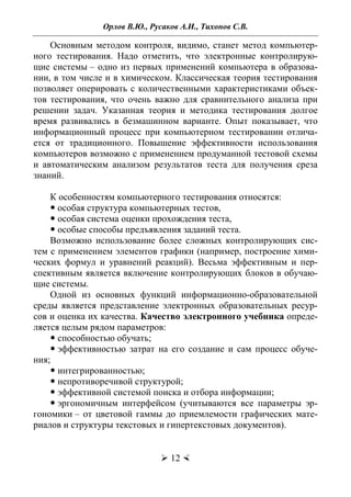 Орлов В.Ю., Русаков А.И., Тихонов С.В.
 12 
Основным методом контроля, видимо, станет метод компьютер-
ного тестирования. Надо отметить, что электронные контролирую-
щие системы – одно из первых применений компьютера в образова-
нии, в том числе и в химическом. Классическая теория тестирования
позволяет оперировать с количественными характеристиками объек-
тов тестирования, что очень важно для сравнительного анализа при
решении задач. Указанная теория и методика тестирования долгое
время развивались в безмашинном варианте. Опыт показывает, что
информационный процесс при компьютерном тестировании отлича-
ется от традиционного. Повышение эффективности использования
компьютеров возможно с применением продуманной тестовой схемы
и автоматическим анализом результатов теста для получения среза
знаний.
К особенностям компьютерного тестирования относятся:
 особая структура компьютерных тестов,
 особая система оценки прохождения теста,
 особые способы предъявления заданий теста.
Возможно использование более сложных контролирующих сис-
тем с применением элементов графики (например, построение хими-
ческих формул и уравнений реакций). Весьма эффективным и пер-
спективным является включение контролирующих блоков в обучаю-
щие системы.
Одной из основных функций информационно-образовательной
среды является представление электронных образовательных ресур-
сов и оценка их качества. Качество электронного учебника опреде-
ляется целым рядом параметров:
 способностью обучать;
 эффективностью затрат на его создание и сам процесс обуче-
ния;
 интегрированностью;
 непротиворечивой структурой;
 эффективной системой поиска и отбора информации;
 эргономичным интерфейсом (учитываются все параметры эр-
гономики – от цветовой гаммы до приемлемости графических мате-
риалов и структуры текстовых и гипертекстовых документов).
Copyright ОАО «ЦКБ «БИБКОМ» & ООО «Aгентство Kнига-Cервис»
 