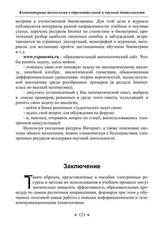 Компьютерные технологии в образовательной и научной деятельности
 121 
метрики в отечественной биомедицине. Для этой цели в журнале
публикуются материалы разной направленности: учебные и научные
статьи, перечень ресурсов Internet по статистике и биометрике, кри-
тический разбор наиболее типичных ошибок и заблуждений, встре-
чающихся на страницах диссертаций, монографий и журналов, мате-
риалы для желающих пройти дистанционное обучение биометрике
и т.д.
www.exponenta.ru – образовательный математический сайт. Что-
бы решить задачу, здесь можно:
- поискать свою или похожую задачу по математическому анали-
зу, линейной алгебре, аналитической геометрии, обыкновенным
дифференциальным уравнениям, теории вероятностей, вычислитель-
ной математике среди разобранных примеров (в разделе Internet-
класс по высшей математике);
- запустить установленный у Вас математический пакет, выбрать
в списке примеров, решенных в среде этого пакета, подходящий и
решить свою задачу по аналогии;
- найти в банке решенных студенческих задач свою;
- задать свой вопрос для обсуждения на форуме;
- и, наконец, отправить вопрос по e-mail, воспользовавшись элек-
тронной консультацией.
Используя указанные ресурсы Интернет, а также поисковые сис-
темы общего назначения, можно ознакомиться с большинством элек-
тронных ресурсов поддержки научной деятельности.
Заключение
аким образом, представленные в пособии электронные ре-
сурсы и методы их использования в учебном процессе могут
значительно повысить эффективность образовательных про-
цедур по самым различным направлениям, формируя при этом у обу-
чаемых полезный навык работы с новыми информационными и теле-
коммуникационными технологиями.
Т
Copyright ОАО «ЦКБ «БИБКОМ» & ООО «Aгентство Kнига-Cервис»
 